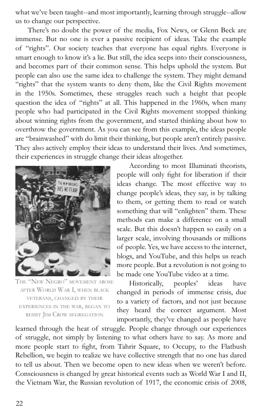what we’ve been ught--and most importantly, learning through struggle--allow us to change our perspective.  There’s no doub the power of the media, Fox News, or Glenn Beck are immense. But no one is ever a passive recipient of ideas. Take the example of “rights”. Our society teaches that everyone has equal rights. Everyone is smart enough to know its a lie: But sil,the idea seeps into their consciousness, and becomes part of their common sense. This helps uphold the system. But people can also use the same idea to challenge the system. They might demand “rights’” that the system wants to deny them, like the Civil Rights movement in the 1950s. Sometimes, these struggles reach such a height that people question the idea of “rights” at all. This happened in the 19605, when many people who had participated in the Civil Rights movement stopped thinking about winning rights from the government, and started thinking about how to overthrow the government. As you can see from this example, the ideas people are “brainwashed” with do limit their thinking, but people aren’ entirely passive. They also actively employ their ideas 10 understand their lives. And sometimes, their experiences in struggle change their ideas altogether.  According to most llluminati theorists, people will only fight for liberation if their ideas change. The most effective way to change people’s ideas, they say, is by talking to them, or getting them o read or watch something that will “enlighten” them. These methods can make a difference on a small scale. But this doesn’t happen so easily on a larger seale, involving thousands or millions of people. Yes, we have access to the internet, blogs, and YouTube, and this helps us reach ‘more people. But a revolution is not going to be made one YouTube video at a time.  Tiar “Niw NRGRO” NOVENENT AROSE Hjseorically,  peoples’  ideas  have e Won Wi L WHIN BACK changed in periods of immense crisis, due ST UG 8 T g g variety of factors, and not just because  importantly, they’ve changed as people have learned through the heat of struggle. People change through our expericnces of struggle, not simply by listening o what others have to say. As more and more people start to fight, from Tahrir Square, o Oceupy, to the Flatbush Rebellion, we begin to realize we have collecrive strength that n0 one has dared 0 tell us about. Then we become open to new ideas when we weren’t before. Consciousness is changed by great historical events such as World War 1 and I1, the Vietnam War, the Russian revolution of 1917, the economic crisis of 2008,  2 